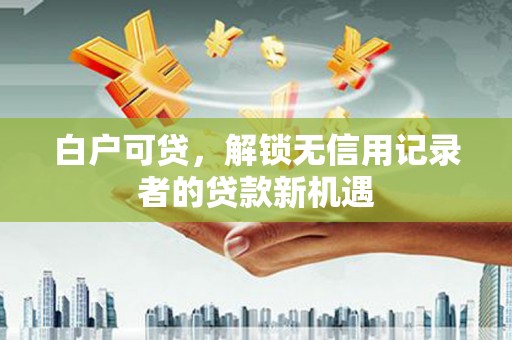 洛阳白户可贷，解锁无信用记录者的贷款新机遇