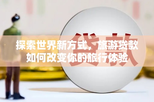 洛阳探索世界新方式，旅游贷款如何改变你的旅行体验