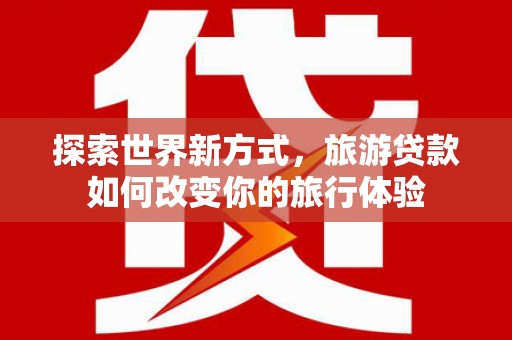 洛阳探索世界新方式，旅游贷款如何改变你的旅行体验